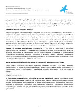 Мониторинг реализации
Республикой Беларусь Конвенции ЮНЕСКО
об охране и поощрении разнообразия форм культурного самовыражения
Отчет по результатам исследования
91
датируется концом 2013 года135
. Можно найти лишь расплывчатые упоминания, вроде: «За последние
десять лет премии, стипендии, материальную помощь из фонда президента Республики Беларусь по
социальной поддержке одаренных учащихся и студентов получили более 10 тыс. человек, из фонда по
поддержке талантливой молодежи — свыше полутора тысяч юных дарований»136
.
Премии президента Республики Беларусь
Специальная премия деятелям культуры и искусства. Премия присуждается с 1998 года. В соответствии с
актуальным законодательством, ежегодно присуждается 10 премий за выдающиеся достижения в области
изобразительного, декоративно-прикладного, музыкального, театрального, хореографического,
эстрадного, циркового искусства, архитектуры, дизайна, кино-, видеоискусства, литературы, журналистики,
телевидения и радиовещания, критики и искусствознания, а также народного и любительского
художественного творчества, музейного и библиотечного дела, обучения и воспитания творческой
молодежи, получившие общественное признание. Размер премии — 350 базовых величин137
.
Премия «За духовное возрождение». Присуждается с 1997 года. В соответствии с актуальным
законодательством, присуждается 5 премий за выдающиеся произведения литературы и искусства и (или)
активную деятельность в гуманитарной области, способствующую сбережению и приумножению
национального культурного достояния, воспитанию у молодежи любви к Отечеству, утверждению
духовных ценностей и художественно-нравственных традиций, идей человеколюбия, благотворительности
и милосердия. Размер премии — 350 базовых величин138
.
Гранты президента Республики Беларусь в науке, образовании, здравоохранении, культуре
Данная система грантов создана Указом президента Республики Беларусь в 2013 году139
. Ежегодно
предоставляется до 30 грантов президента Республики Беларусь в каждой из названных отраслей. На 2015
год выделены гранты 10 специалистам140
. Информацию о грантах, выделенных в 2014 году, найти не
удалось.
Государственные премии
Государственная премия в области литературы, искусства и архитектуры. Раз в два года (каждый четный
год) присуждаются 3 премии (размером 3500 базовых величин каждая) гражданам Республики Беларусь за
глубокие по содержанию и отличительные по форме выдающиеся работы (произведения литературы,
искусства и архитектуры, достижения исполнительского мастерства), существенно обогащающие
национальную и мировую культуру, способствующие утверждению общечеловеческих ценностей и идей
гуманизма141
.
 