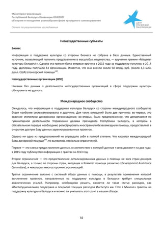 Мониторинг реализации
Республикой Беларусь Конвенции ЮНЕСКО
об охране и поощрении разнообразия форм культурного самовыражения
Отчет по результатам исследования
92
Негосударственные субъекты
Бизнес
Информация о поддержке культуры со стороны бизнеса не собрана в базу данных. Единственный
источник, позволяющий получить представление о масштабах меценатства, — вручение премии «Меценат
культуры Беларуси». Однако эта премия была впервые вручена в 2015 году за поддержку культуры в 2014
году. Дипломы получили 43 организации. Известно, что они внесли около 50 млрд. руб. (около 3,3 млн.
долл. США) спонсорской помощи142
.
Негосударственные организации (НГО)
Никаких баз данных о деятельности негосударственных организаций в сфере поддержки культуры
обнаружить не удалось.
Международное сообщество
Ожидалось, что информация о поддержке культуры Беларуси со стороны международного сообщества
будет наиболее систематизирована и доступна. Для таких ожиданий было две причины: во-первых, это
ведение статистики донорскими организациями; во-вторых, было предположение, что департамент по
гуманитарной деятельности Управления делами президента Республики Беларусь, в котором в
обязательном порядке необходимо регистрировать иностранную безвозмездную помощь, предоставляет в
открытом доступе базу данных зарегистрированных проектов.
Однако ни одно из предположений не оправдало себя в полной степени. Что касается международной
базы донорской помощи143
, то выявилось несколько ограничений.
Первое — это схема предоставления данных, в соответствии с которой данные «запаздывают» на два года:
в 2015 году публикуется информация о грантах за 2013 год.
Второе ограничение — это предоставление детализированных данных о помощи не всех стран-доноров
для Беларуси, а только со стороны стран, входящих в Комитет помощи развитию (Development Assistance
Committee), и некоторых многосторонних организаций.
Третье ограничение связано с системой сбора данных о помощи, в результате применения которой
вычленение проектов, направленных на поддержку культуры в Беларуси требует специальных
аналитических усилий. Например, необходимо решить, является ли такая статья расходов, как
«Институциональная поддержка и покрытие текущих расходов Института им. Гете в Минске» грантом на
поддержку культуры в Беларуси и можно ли учитывать этот грант в нашем обзоре.
 