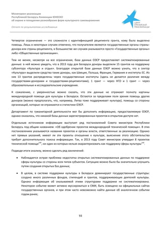 Мониторинг реализации
Республикой Беларусь Конвенции ЮНЕСКО
об охране и поощрении разнообразия форм культурного самовыражения
Отчет по результатам исследования
93
Четвертое ограничение — это сложности с идентификацией реципиента гранта, кому была выделена
помощь. Лишь в некоторых случаях отмечено, что получателем являются государственные органы страны-
донора или страны-реципиента, в большинстве же случаев указываются просто «Государственные органы»
либо «Общественные организации».
Тем не менее, несмотря на все ограничения, база данных ОЭСР предоставляет систематизированные
данные: в ней можно увидеть, что в 2013 году для Беларуси доноры выделили 15 грантов на поддержку
субсектора «Культура и отдых». Благодаря открытой базе данных ОЭСР можно узнать, что в сектор
«Культура» выделили средства такие доноры, как Швеция, Польша, Франция, Германия и институты ЕС. Из
них 13 грантов распределены через государственные институты (здесь не делается различие между
государствами-донорами и государствами-реципиентами), 1 грант — через НГО и 1 грант — через
образовательные и исследовательские учреждения.
К сожалению, с уверенностью можно сказать, что эти данные не отражают полноту картины
международной помощи для культуры в Беларуси. Остаются за пределами поля зрения помощь других
доноров (можно предполагать, что, например, Литва тоже поддерживает культуру), помощь со стороны
организаций, которые не отражаются в статистике ОЭСР.
Департамент по гуманитарной деятельности мог бы дополнить информацию, предоставляемую ОЭСР,
однако оказалось, что никакой базы данных зарегистрированных проектов в открытом доступе нет.
Отдельным источником информации выступает ряд постановлений Совета министров Республики
Беларусь под общим названием: «Об одобрении проектов международной технической помощи». В этих
постановлениях указываются названия проектов и органы власти, ответственные за реализацию. Однако
нет прямых указаний, имеют ли эти проекты отношение к культуре, выяснение этого обстоятельства
требует дополнительного поиска информации. Так, в 2013 году Совет министров утвердил 8 проектов
технической помощи144
, ни один из которых нельзя охарактеризовать как поддержку сферы культуры145
.
Подводя итоги анализу, можно сделать ряд заключений:
 Наблюдается острая проблема недостатка открытых систематизированных данных по поддержке
сферы культуры со стороны всех типов субъектов. Ситуацию можно было бы значительно улучшить
путем создания открытых баз данных;
 В целом, в системе поддержки культуры в Беларуси доминируют государственные структуры:
создано много различных фондов, стипендий и грантов, поддерживающих деятелей культуры.
Однако информация об оказываемой этими структурами поддержке не систематизирована.
Некоторое событие может активно муссироваться в СМИ, быть освещено на официальных сайтах
государственных органов, и при этом часто невозможно найти данные об аналогичном событии
годом ранее;
 