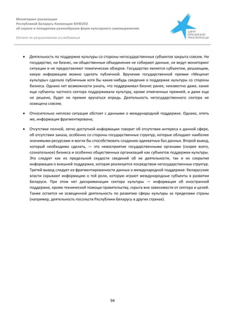 Мониторинг реализации
Республикой Беларусь Конвенции ЮНЕСКО
об охране и поощрении разнообразия форм культурного самовыражения
Отчет по результатам исследования
94
 Деятельность по поддержке культуры со стороны негосударственных субъектов закрыта совсем. Ни
государство, ни бизнес, ни общественные объединения не собирают данные, не ведут мониторинг
ситуации и не предоставляют тематических обзоров. Государство является субъектом, решающим,
какую информацию можно сделать публичной. Вручение государственной премии «Меценат
культуры» сделало публичным хотя бы какие-нибудь сведения о поддержке культуры со стороны
бизнеса. Однако нет возможности узнать, что поддерживал бизнес ранее, неизвестно даже, какие
еще субъекты частного сектора поддерживали культуру, кроме отмеченных премией, и даже еще
не решено, будет ли премия вручаться впредь. Деятельность негосударственного сектора не
освещена совсем;
 Относительно неплохо ситуация обстоит с данными о международной поддержке. Однако, опять
же, информация фрагментирована;
 Отсутствие полной, легко доступной информации говорит об отсутствии интереса к данной сфере,
об отсутствии заказа, особенно со стороны государственных структур, которые обладают наиболее
значимыми ресурсами и могли бы способствовать созданию адекватных баз данных. Второй вывод,
который необходимо сделать, — это невосприятие государственными органами (скорее всего,
сознательное) бизнеса и особенно общественных организаций как субъектов поддержки культуры.
Это следует как из предельной скудости сведений об их деятельности, так и из сокрытия
информации о внешней поддержке, которая реализуется посредством негосударственных структур.
Третий вывод следует из фрагментированности данных о международной поддержке: беларусские
власти скрывают информацию о той роли, которую играют международные субъекты в развитии
Беларуси. При этом нет дискриминации сектора культуры — информация об иностранной
поддержке, кроме технической помощи правительству, скрыта вне зависимости от сектора и целей.
Также остается не освещенной деятельность по развитию сферы культуры за пределами страны
(например, деятельность посольств Республики Беларусь в других странах).
 
