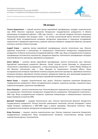 Мониторинг реализации
Республикой Беларусь Конвенции ЮНЕСКО
об охране и поощрении разнообразия форм культурного самовыражения
Отчет по результатам исследования
95
Об авторах
Татьяна Водолажская — старший аналитик Центра европейской трансформации, кандидат социологических
наук (PhD). Окончила отделение социологии Беларусского государственного университета. В области
гуманитарных исследований работает с 1996 года: вначале — как научный сотрудник Института социологии
Национальной академии наук Беларуси, затем — как эксперт аналитической группы Агентства гуманитарных
технологий. Фокус исследовательских интересов: методология гуманитарных и социальных исследований,
национальная и гражданская идентичность, развитие локальных сообществ, гражданское общество, культурная
политика и политика в области культуры.
Андрей Егоров — директор Центра европейской трансформации, магистр политических наук. Окончил
отделение политологии и магистратуру по специальности «Политология» Беларусского государственного
университета. В области политических исследований работает с 2001 года. Фокус исследовательских интересов:
трансформация постсоветского пространства, гражданское общество, политические трансформации в Беларуси
и регионе Восточного партнерства, европейские исследования.
Алена Зуйкова — аналитик Центра европейской трансформации, магистр политических наук. Окончила
Европейский гуманитарный университет (Вильнюс, Литва), получив степень бакалавра по специальности
«Политология и европейские исследования», а также магистратуру Sciences Po — Institut d'Études Politiques de
Lille (Институт политических наук, г. Лиль, Франция) по специальности «European Affairs». Фокус
исследовательских интересов: Европейская политика соседства, Восточное партнерство, европейская политика в
отношении Беларуси, европейская политика развития; гражданское общество, роль организаций гражданского
общества в процессах демократизации Беларуси; Евразийский экономический союз.
Ирина Лашук — кандидат социологических наук, доцент. Окончила отделение социологии Беларусского
государственного университета. Фокус исследовательских интересов: социология культуры, социология семьи,
социология молодежи, социальная стратификация.
Ольга Лашкевич — магистр политических наук. Окончила факультет журналистики, магистратуру и аспирантуру
по специальности «Политология» Беларусского государственного университета. Преподаватель политологии с
2004 года. Фокус исследовательских интересов: социальная коммуникация и коммуникативные технологии,
медиа-измерения и аналитика СМИ.
Дмитрий Галиновский — кандидат биологических наук. Окончил биологический факультет Беларусского
государственного университета. Эксперт Агентства гуманитарных технологий, участник экспедиций в малые
города Беларуси, проведенных в 2007-2008 годах в рамках программы «Культурная политика». Фокус
исследовательских интересов: методология исследований, методология науки.
Игорь Рассолько — социолог, магистр социологических наук. Окончил отделение социологии Беларусского
государственного университета. Фокус исследовательских интересов: количественные методы анализа
социологических данных, этносоциология.
 