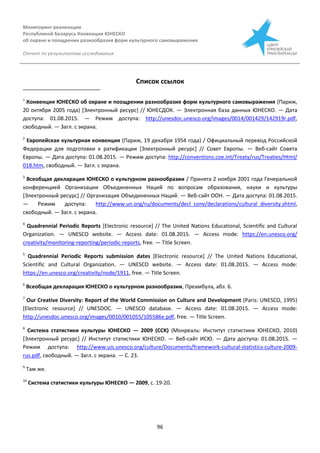 Мониторинг реализации
Республикой Беларусь Конвенции ЮНЕСКО
об охране и поощрении разнообразия форм культурного самовыражения
Отчет по результатам исследования
96
Список ссылок
1
Конвенция ЮНЕСКО об охране и поощрении разнообразия форм культурного самовыражения (Париж,
20 октября 2005 года) [Электронный ресурс] // ЮНЕСДОК. — Электронная база данных ЮНЕСКО. — Дата
доступа: 01.08.2015. — Режим доступа: http://unesdoc.unesco.org/images/0014/001429/142919r.pdf,
свободный. — Загл. с экрана.
2
Европейская культурная конвенция (Париж, 19 декабря 1954 года) / Официальный перевод Российской
Федерации для подготовки к ратификации [Электронный ресурс] // Совет Европы. — Веб-сайт Совета
Европы. — Дата доступа: 01.08.2015. — Режим доступа: http://conventions.coe.int/Treaty/rus/Treaties/Html/
018.htm, свободный. — Загл. с экрана.
3
Всеобщая декларация ЮНЕСКО о культурном разнообразии / Принята 2 ноября 2001 года Генеральной
конференцией Организации Объединенных Наций по вопросам образования, науки и культуры
[Электронный ресурс] // Организация Объединенных Наций. — Веб-сайт ООН. — Дата доступа: 01.08.2015.
— Режим доступа: http://www.un.org/ru/documents/decl_conv/declarations/cultural_diversity.shtml,
свободный. — Загл. с экрана.
4
Quadrennial Periodic Reports [Electronic resource] // The United Nations Educational, Scientific and Cultural
Organization. — UNESCO website. — Access date: 01.08.2015. — Access mode: https://en.unesco.org/
creativity/monitoring-reporting/periodic-reports, free. — Title Screen.
5
Quadrennial Periodic Reports submission dates [Electronic resource] // The United Nations Educational,
Scientific and Cultural Organization. — UNESCO website. — Access date: 01.08.2015. — Access mode:
https://en.unesco.org/creativity/node/1911, free. — Title Screen.
6
Всеобщая декларация ЮНЕСКО о культурном разнообразии, Преамбула, абз. 6.
7
Our Creative Diversity: Report of the World Commission on Culture and Development (Paris: UNESCO, 1995)
[Electronic resource] // UNESDOC. — UNESCO database. — Access date: 01.08.2015. — Access mode:
http://unesdoc.unesco.org/images/0010/001055/105586e.pdf, free. — Title Screen.
8
Система статистики культуры ЮНЕСКО — 2009 (ССК) (Монреаль: Институт статистики ЮНЕСКО, 2010)
[Электронный ресурс] // Институт статистики ЮНЕСКО. — Веб-сайт ИСЮ. — Дата доступа: 01.08.2015. —
Режим доступа: http://www.uis.unesco.org/culture/Documents/framework-cultural-statistics-culture-2009-
rus.pdf, свободный. — Загл. с экрана. — С. 23.
9
Там же.
10
Система статистики культуры ЮНЕСКО — 2009, с. 19-20.
 