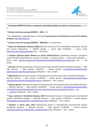 Мониторинг реализации
Республикой Беларусь Конвенции ЮНЕСКО
об охране и поощрении разнообразия форм культурного самовыражения
Отчет по результатам исследования
97
11
Конвенция ЮНЕСКО об охране и поощрении разнообразия форм культурного самовыражения, п. 1, ст.
4.
12
Система статистики культуры ЮНЕСКО — 2009, с. 15.
13
См. информацию, представленную на веб-сайте Национального статистического комитета Республики
Беларусь: http://belstat.gov.by.
14
Система статистики культуры ЮНЕСКО — 2009 (ССК), см. ссылку выше.
15
Culture for Development Indicators (CDIS) [Electronic resource] // The United Nations Educational, Scientific
and Cultural Organization. — UNESCO website. — Access date: 01.08.2015. — Access mode:
https://en.unesco.org/creativity/cdis, free. — Title Screen.
16
European Statistical System Network on Culture (ESSnet-Culture) (Luxembourg: European Commission,
Eurostat (ESTAT), 2012) [Electronic resource] // Eurostat. — Eurostat website. — Access date: 01.08.2015. —
Access mode: http://ec.europa.eu/eurostat/documents/341465/3199631/essnet-culture.pdf, free. — Title
Screen.
17
Культура [Электронный ресурс] // Национальный статистический комитет Республики Беларусь. — Веб-
сайт Белстата. — Дата доступа: 01.08.2015. — Режим доступа: http://belstat.gov.by/ofitsialnaya-
statistika/otrasli-statistiki/naselenie/kult, свободный. — Загл. с экрана.
18
Образование [Электронный ресурс] // Национальный статистический комитет Республики Беларусь. —
Веб-сайт Белстата. — Дата доступа: 01.08.2015. — Режим доступа: http://belstat.gov.by/ofitsialnaya-
statistika/otrasli-statistiki/naselenie/obrazovanie, свободный. — Загл. с экрана.
19
Годовые данные [Электронный ресурс] // Национальный статистический комитет Республики Беларусь.
— Веб-сайт Белстата. — Дата доступа: 01.08.2015. — Режим доступа: http://belstat.gov.by/ofitsialnaya-
statistika/otrasli-statistiki/naselenie/uroven-zhizni-naseleniya/osnovnye-pokazateli-za-period-s-__-po-
____gody_4/, свободный. — Загл. с экрана.
20
Труд и занятость в Республике Беларусь, 2014 [Электронный ресурс] // Национальный статистический
комитет Республики Беларусь. — Веб-сайт Белстата. — Дата доступа: 01.08.2015. — Режим доступа:
http://belstat.gov.by/bgd/public_compilation/index_526/, свободный. — Загл. с экрана.
21
Беларусь и страны мира, 2014 [Электронный ресурс] // Национальный статистический комитет
Республики Беларусь. — Веб-сайт Белстата. — Дата доступа: 01.08.2015. — Режим доступа:
http://www.belstat.gov.by/bgd/public_compilation/index_577/, свободный. — Загл. с экрана.
 