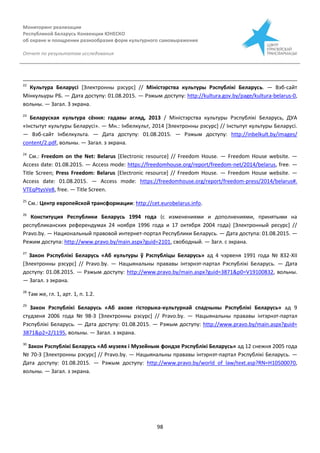 Мониторинг реализации
Республикой Беларусь Конвенции ЮНЕСКО
об охране и поощрении разнообразия форм культурного самовыражения
Отчет по результатам исследования
98
22
Культура Беларусі [Электронны рэсурс] // Міністэрства культуры Рэспублікі Беларусь. — Вэб-сайт
Мінкульуры РБ. — Дата доступу: 01.08.2015. — Рэжым доступу: http://kultura.gov.by/page/kultura-belarus-0,
вольны. — Загал. З экрана.
23
Беларуская культура сёння: гадавы агляд, 2013 / Міністэрства культуры Рэспублікі Беларусь, ДУА
«Інстытут культуры Беларусі». — Мн.: Інбелкульт, 2014 [Электронны рэсурс] // Інстытут культуры Беларусі.
— Вэб-сайт Інбелкульта. — Дата доступу: 01.08.2015. — Рэжым доступу: http://inbelkult.by/images/
content/2.pdf, вольны. — Загал. з экрана.
24
См.: Freedom on the Net: Belarus [Electronic resource] // Freedom House. — Freedom House website. —
Access date: 01.08.2015. — Access mode: https://freedomhouse.org/report/freedom-net/2014/belarus, free. —
Title Screen; Press Freedom: Belarus [Electronic resource] // Freedom House. — Freedom House website. —
Access date: 01.08.2015. — Access mode: https://freedomhouse.org/report/freedom-press/2014/belarus#.
VTEqPtysVe8, free. — Title Screen.
25
См.: Центр европейской трансформации: http://cet.eurobelarus.info.
26
Конституция Республики Беларусь 1994 года (с изменениями и дополнениями, принятыми на
республиканских референдумах 24 ноября 1996 года и 17 октября 2004 года) [Электронный ресурс] //
Pravo.by. — Национальный правовой интернет-портал Республики Беларусь. — Дата доступа: 01.08.2015. —
Режим доступа: http://www.pravo.by/main.aspx?guid=2101, свободный. — Загл. с экрана.
27
Закон Рэспублікі Беларусь «Аб культуры ў Рэспубліцы Беларусь» ад 4 чэрвеня 1991 года № 832-XІІ
[Электронны рэсурс] // Pravo.by. — Нацыянальны прававы інтэрнэт-партал Рэспублікі Беларусь. — Дата
доступу: 01.08.2015. — Рэжым доступу: http://www.pravo.by/main.aspx?guid=3871&p0=V19100832, вольны.
— Загал. з экрана.
28
Там же, гл. 1, арт. 1, п. 1.2.
29
Закон Рэспублікі Беларусь «Аб ахове гісторыка-культурнай спадчыны Рэспублікі Беларусь» ад 9
студзеня 2006 года № 98-З [Электронны рэсурс] // Pravo.by. — Нацыянальны прававы інтэрнэт-партал
Рэспублікі Беларусь. — Дата доступу: 01.08.2015. — Рэжым доступу: http://www.pravo.by/main.aspx?guid=
3871&p2=2/1195, вольны. — Загал. з экрана.
30
Закон Рэспублікі Беларусь «Аб музеях і Музейным фондзе Рэспублікі Беларусь» ад 12 снежня 2005 года
№ 70-З [Электронны рэсурс] // Pravo.by. — Нацыянальны прававы інтэрнэт-партал Рэспублікі Беларусь. —
Дата доступу: 01.08.2015. — Рэжым доступу: http://www.pravo.by/world_of_law/text.asp?RN=H10500070,
вольны. — Загал. з экрана.
 