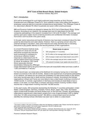 Ponemon Institute© Research Report Page 1
20151
Cost of Data Breach Study: Global Analysis
Ponemon Institute, May 2015
Part 1. Introduction
2014 will be remembered for such highly publicized mega breaches as Sony Pictures
Entertainment and JPMorgan Chase & Co. Sony suffered a major online attack that resulted in
employees’ personal data and corporate correspondence being leaked. The JPMorgan Chase &
Co. data breach affected 76 million households and seven million small businesses.
IBM and Ponemon Institute are pleased to release the 2015 Cost of Data Breach Study: Global
Analysis. According to our research, the average total cost of a data breach for the 350
companies participating in this research increased from 3.52 to $3.79 million
2
. The average cost
paid for each lost or stolen record containing sensitive and confidential information increased
from $145 in 2014 to $154 in this year’s study.
In the past, senior executives and boards of directors may have been complacent about the risks
posed by data breaches and cyber attacks. However, there is a growing concern about the
potential damage to reputation, class action lawsuits and costly downtime that is motivating
executives to pay greater attention to the security practices of their organizations.
In a recent Ponemon Institute study,
79 percent of C-level US and UK
executives surveyed say executive
level involvement is necessary to
achieving an effective incident
response to a data breach and 70
percent believe board level oversight
is critical. As evidence, CEO Jamie
Dimon personally informed
shareholders following the JPMorgan
Chase data breach that by the end of 2014 the bank will invest $250 million and have a staff of
1,000 committed to IT security.
3
For the second year, our study looks at the likelihood of a company having one or more data
breach occurrences in the next 24 months. Based on the experiences of companies participating
in our research, we believe we can predict the probability of a data breach based on two factors:
how many records were lost or stolen and the company’s industry. According to the findings,
organizations in Brazil and France are more likely to have a data breach involving a minimum of
10,000 records. In contrast, organizations in Germany and Canada are least likely to have a
breach. In all cases, it is more likely a company will have a breach involving 10,000 or fewer
records than a mega breach involving more than 100,000 records.
In this year’s study, 350 companies representing the following 11 countries participated: United
States, United Kingdom, Germany, Australia, France, Brazil, Japan, Italy, India, the Arabian
region (United Arab Emirates and Saudi Arabia) and, for the first time, Canada. All participating
organizations experienced a data breach ranging from a low of approximately 2,200 to slightly
more than 101,000 compromised records
4
. We define a compromised record as one that
identifies the individual whose information has been lost or stolen in a data breach.
1
This report is dated in the year of publication rather than the fieldwork completion date. Please note that the majority of
data breach incidents studied in the current report happened in the 2014 calendar year.
2
Local currencies were converted to U.S. dollars.
3
New JPMorgan Chase Breach Details Emerge by Mathew J. Schwartz, Bankinfosecurity.com, August 29, 2014
4
The terms “cost per compromised record” and “per capita cost” have equivalent meaning in this report.
Global study at a glance
§ 350 companies in 11 countries
§ $3.79 million is the average total cost of data breach
§ 23% increase in total cost of data breach since 2013
§ $154 is the average cost per lost or stolen record
§ 12% percent increase in per capita cost since 2013
 