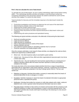 Ponemon Institute© Research Report Page 25
Part 3. How we calculate the cost of data breach
To calculate the cost of data breach, we use a costing methodology called activity-based costing
(ABC). This methodology identifies activities and assigns a cost according to actual use.
Companies participating in this benchmark research are asked to estimate the cost for all the
activities they engage in to resolve the data breach.
Typical activities for discovery and the immediate response to the data breach include the
following:
§ Conducting investigations and forensics to determine the root cause of the data breach
§ Determining the probable victims of the data breach
§ Organizing the incident response team
§ Conducting communication and public relations outreach
§ Preparing notice documents and other required disclosures to data breach victims and
regulators
§ Implementing call center procedures and specialized training
The following are typical activities conducted in the aftermath of discovering the data breach:
§ Audit and consulting services
§ Legal services for defense
§ Legal services for compliance
§ Free or discounted services to victims of the breach
§ Identity protection services
§ Lost customer business based on calculating customer churn or turnover
§ Customer acquisition and loyalty program costs
Once the company estimates a cost range for these activities, we categorize the costs as direct,
indirect and opportunity as defined below:
§ Direct cost – the direct expense outlay to accomplish a given activity.
§ Indirect cost – the amount of time, effort and other organizational resources spent, but not as
a direct cash outlay.
§ Opportunity cost – the cost resulting from lost business opportunities as a consequence of
negative reputation effects after the breach has been reported to victims (and publicly
revealed to the media).
Our study also looks at the core process-related activities that drive a range of expenditures
associated with an organization’s data breach detection, response, containment and remediation.
The costs for each activity are presented in the Key Findings section (Part 2). The four cost
centers are:
§ Detection or discovery: Activities that enable a company to reasonably detect the breach of
personal data either at risk (in storage) or in motion.
§ Escalation: Activities necessary to report the breach of protected information to appropriate
personnel within a specified time period.
§ Notification: Activities that enable the company to notify data subjects with a letter, outbound
telephone call, e-mail or general notice that personal information was lost or stolen.
§ Post data breach: Activities to help victims of a breach communicate with the company to ask
additional questions or obtain recommendations in order to minimize potential harms. Post
data breach activities also include credit report monitoring or the reissuing of a new account
(or credit card).
 