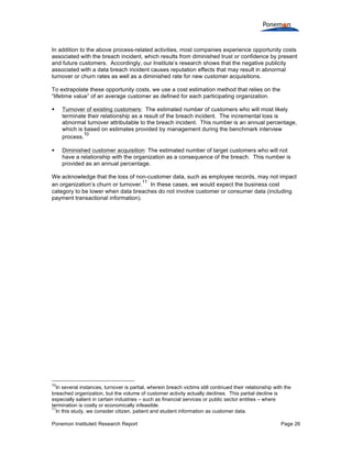 Ponemon Institute© Research Report Page 26
In addition to the above process-related activities, most companies experience opportunity costs
associated with the breach incident, which results from diminished trust or confidence by present
and future customers. Accordingly, our Institute’s research shows that the negative publicity
associated with a data breach incident causes reputation effects that may result in abnormal
turnover or churn rates as well as a diminished rate for new customer acquisitions.
To extrapolate these opportunity costs, we use a cost estimation method that relies on the
“lifetime value” of an average customer as defined for each participating organization.
§ Turnover of existing customers: The estimated number of customers who will most likely
terminate their relationship as a result of the breach incident. The incremental loss is
abnormal turnover attributable to the breach incident. This number is an annual percentage,
which is based on estimates provided by management during the benchmark interview
process.
10
§ Diminished customer acquisition: The estimated number of target customers who will not
have a relationship with the organization as a consequence of the breach. This number is
provided as an annual percentage.
We acknowledge that the loss of non-customer data, such as employee records, may not impact
an organization’s churn or turnover.
11
In these cases, we would expect the business cost
category to be lower when data breaches do not involve customer or consumer data (including
payment transactional information).
10
In several instances, turnover is partial, wherein breach victims still continued their relationship with the
breached organization, but the volume of customer activity actually declines. This partial decline is
especially salient in certain industries – such as financial services or public sector entities – where
termination is costly or economically infeasible.
11
In this study, we consider citizen, patient and student information as customer data.
 