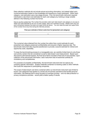 Ponemon Institute© Research Report Page 28
Data collection methods did not include actual accounting information, but instead relied upon
numerical estimation based on the knowledge and experience of each participant. Within each
category, cost estimation was a two-stage process. First, the benchmark instrument required
individuals to rate direct cost estimates for each cost category by marking a range variable
defined in the following number line format.
How to use the number line: The number line provided under each data breach cost category is one way to
obtain your best estimate for the sum of cash outlays, labor and overhead incurred. Please mark only one
point somewhere between the lower and upper limits set above. You can reset the lower and upper limits
of the number line at any time during the interview process.
Post your estimate of direct costs here for [presented cost category]
LL ______________________________________|___________________________________ UL
The numerical value obtained from the number line rather than a point estimate for each
presented cost category preserved confidentiality and ensured a higher response rate. The
benchmark instrument also required practitioners to provide a second estimate for indirect and
opportunity costs, separately.
To keep the benchmarking process to a manageable size, we carefully limited items to only those
cost activity centers that we considered crucial to data breach cost measurement. Based upon
discussions with learned experts, the final set of items included a fixed set of cost activities. Upon
collection of the benchmark information, each instrument was re-examined carefully for
consistency and completeness.
For purposes of complete confidentiality, the benchmark instrument did not capture any
company-specific information. Subject materials contained no tracking codes or other methods
that could link responses to participating companies.
The scope of data breach cost items contained within our benchmark instrument was limited to
known cost categories that applied to a broad set of business operations that handle personal
information. We believed that a study focused on business process – and not data protection or
privacy compliance activities – would yield a better quality of results.
 