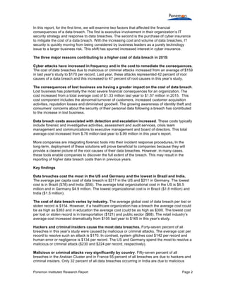 Ponemon Institute© Research Report Page 2
In this report, for the first time, we will examine two factors that affected the financial
consequences of a data breach. The first is executive involvement in their organization’s IT
security strategy and response to data breaches. The second is the purchase of cyber insurance
to mitigate the cost of a data breach. With the increasing cost and volume of data breaches, IT
security is quickly moving from being considered by business leaders as a purely technology
issue to a larger business risk. This shift has spurred increased interest in cyber insurance.
The three major reasons contributing to a higher cost of data breach in 2015:
Cyber attacks have increased in frequency and in the cost to remediate the consequences.
The cost of data breaches due to malicious or criminal attacks increased from an average of $159
in last year’s study to $170 per record. Last year, these attacks represented 42 percent of root
causes of a data breach and this increased to 47 percent of root causes in this year’s study.
The consequences of lost business are having a greater impact on the cost of data breach.
Lost business has potentially the most severe financial consequences for an organization. The
cost increased from a total average cost of $1.33 million last year to $1.57 million in 2015. This
cost component includes the abnormal turnover of customers, increased customer acquisition
activities, reputation losses and diminished goodwill. The growing awareness of identity theft and
consumers’ concerns about the security of their personal data following a breach has contributed
to the increase in lost business.
Data breach costs associated with detection and escalation increased. These costs typically
include forensic and investigative activities, assessment and audit services, crisis team
management and communications to executive management and board of directors. This total
average cost increased from $.76 million last year to $.99 million in this year’s report.
More companies are integrating forensic tools into their incident response procedures. In the
long-term, deployment of these solutions will prove beneficial to companies because they will
provide a clearer picture of the root causes of their data breaches. However, in many cases,
these tools enable companies to discover the full extent of the breach. This may result in the
reporting of higher data breach costs than in previous years.
Key findings
Data breaches cost the most in the US and Germany and the lowest in Brazil and India.
The average per capita cost of data breach is $217 in the US and $211 in Germany. The lowest
cost is in Brazil ($78) and India ($56). The average total organizational cost in the US is $6.5
million and in Germany $4.9 million. The lowest organizational cost is in Brazil ($1.8 million) and
India ($1.5 million).
The cost of data breach varies by industry. The average global cost of data breach per lost or
stolen record is $154. However, if a healthcare organization has a breach the average cost could
be as high as $363 and in education the average cost could be as high as $300. The lowest cost
per lost or stolen record is in transportation ($121) and public sector ($68). The retail industry’s
average cost increased dramatically from $105 last year to $165 in this year’s study.
Hackers and criminal insiders cause the most data breaches. Forty-seven percent of all
breaches in this year’s study were caused by malicious or criminal attacks. The average cost per
record to resolve such an attack is $170. In contrast, system glitches cost $142 per record and
human error or negligence is $134 per record. The US and Germany spend the most to resolve a
malicious or criminal attack ($230 and $224 per record, respectively).
Malicious or criminal attacks vary significantly by country. Fifty-seven percent of all
breaches in the Arabian Cluster and in France 55 percent of all breaches are due to hackers and
criminal insiders. Only 32 percent of all data breaches occurring in India are due to malicious
 