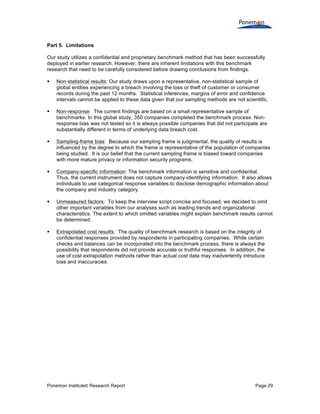 Ponemon Institute© Research Report Page 29
Part 5. Limitations
Our study utilizes a confidential and proprietary benchmark method that has been successfully
deployed in earlier research. However, there are inherent limitations with this benchmark
research that need to be carefully considered before drawing conclusions from findings.
§ Non-statistical results: Our study draws upon a representative, non-statistical sample of
global entities experiencing a breach involving the loss or theft of customer or consumer
records during the past 12 months. Statistical inferences, margins of error and confidence
intervals cannot be applied to these data given that our sampling methods are not scientific.
§ Non-response: The current findings are based on a small representative sample of
benchmarks. In this global study, 350 companies completed the benchmark process. Non-
response bias was not tested so it is always possible companies that did not participate are
substantially different in terms of underlying data breach cost.
§ Sampling-frame bias: Because our sampling frame is judgmental, the quality of results is
influenced by the degree to which the frame is representative of the population of companies
being studied. It is our belief that the current sampling frame is biased toward companies
with more mature privacy or information security programs.
§ Company-specific information: The benchmark information is sensitive and confidential.
Thus, the current instrument does not capture company-identifying information. It also allows
individuals to use categorical response variables to disclose demographic information about
the company and industry category.
§ Unmeasured factors: To keep the interview script concise and focused, we decided to omit
other important variables from our analyses such as leading trends and organizational
characteristics. The extent to which omitted variables might explain benchmark results cannot
be determined.
§ Extrapolated cost results: The quality of benchmark research is based on the integrity of
confidential responses provided by respondents in participating companies. While certain
checks and balances can be incorporated into the benchmark process, there is always the
possibility that respondents did not provide accurate or truthful responses. In addition, the
use of cost extrapolation methods rather than actual cost data may inadvertently introduce
bias and inaccuracies.
 