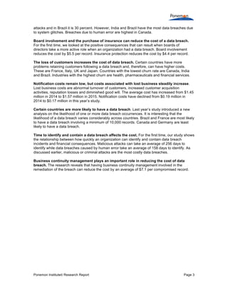 Ponemon Institute© Research Report Page 3
attacks and in Brazil it is 30 percent. However, India and Brazil have the most data breaches due
to system glitches. Breaches due to human error are highest in Canada.
Board involvement and the purchase of insurance can reduce the cost of a data breach.
For the first time, we looked at the positive consequences that can result when boards of
directors take a more active role when an organization had a data breach. Board involvement
reduces the cost by $5.5 per record. Insurance protection reduces the cost by $4.4 per record.
The loss of customers increases the cost of data breach. Certain countries have more
problems retaining customers following a data breach and, therefore, can have higher costs.
These are France, Italy, UK and Japan. Countries with the lowest churn rate are Canada, India
and Brazil. Industries with the highest churn are health, pharmaceuticals and financial services.
Notification costs remain low, but costs associated with lost business steadily increase.
Lost business costs are abnormal turnover of customers, increased customer acquisition
activities, reputation losses and diminished good will. The average cost has increased from $1.45
million in 2014 to $1.57 million in 2015. Notification costs have declined from $0.19 million in
2014 to $0.17 million in this year’s study.
Certain countries are more likely to have a data breach. Last year’s study introduced a new
analysis on the likelihood of one or more data breach occurrences. It is interesting that the
likelihood of a data breach varies considerably across countries. Brazil and France are most likely
to have a data breach involving a minimum of 10,000 records. Canada and Germany are least
likely to have a data breach.
Time to identify and contain a data breach affects the cost. For the first time, our study shows
the relationship between how quickly an organization can identify and contain data breach
incidents and financial consequences. Malicious attacks can take an average of 256 days to
identify while data breaches caused by human error take an average of 158 days to identify. As
discussed earlier, malicious or criminal attacks are the most costly data breaches.
Business continuity management plays an important role in reducing the cost of data
breach. The research reveals that having business continuity management involved in the
remediation of the breach can reduce the cost by an average of $7.1 per compromised record.
 