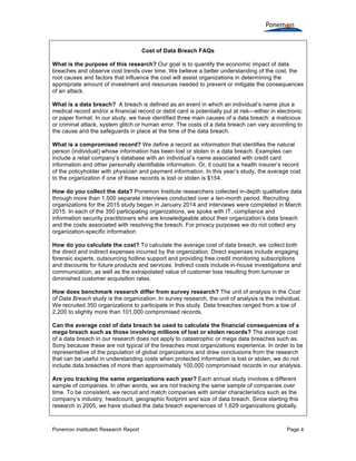 Ponemon Institute© Research Report Page 4
Cost of Data Breach FAQs
What is the purpose of this research? Our goal is to quantify the economic impact of data
breaches and observe cost trends over time. We believe a better understanding of the cost, the
root causes and factors that influence the cost will assist organizations in determining the
appropriate amount of investment and resources needed to prevent or mitigate the consequences
of an attack.
What is a data breach? A breach is defined as an event in which an individual’s name plus a
medical record and/or a financial record or debit card is potentially put at risk—either in electronic
or paper format. In our study, we have identified three main causes of a data breach: a malicious
or criminal attack, system glitch or human error. The costs of a data breach can vary according to
the cause and the safeguards in place at the time of the data breach.
What is a compromised record? We define a record as information that identifies the natural
person (individual) whose information has been lost or stolen in a data breach. Examples can
include a retail company’s database with an individual’s name associated with credit card
information and other personally identifiable information. Or, it could be a health insurer’s record
of the policyholder with physician and payment information. In this year’s study, the average cost
to the organization if one of these records is lost or stolen is $154.
How do you collect the data? Ponemon Institute researchers collected in-depth qualitative data
through more than 1,500 separate interviews conducted over a ten-month period. Recruiting
organizations for the 2015 study began in January 2014 and interviews were completed in March
2015. In each of the 350 participating organizations, we spoke with IT, compliance and
information security practitioners who are knowledgeable about their organization’s data breach
and the costs associated with resolving the breach. For privacy purposes we do not collect any
organization-specific information.
How do you calculate the cost? To calculate the average cost of data breach, we collect both
the direct and indirect expenses incurred by the organization. Direct expenses include engaging
forensic experts, outsourcing hotline support and providing free credit monitoring subscriptions
and discounts for future products and services. Indirect costs include in-house investigations and
communication, as well as the extrapolated value of customer loss resulting from turnover or
diminished customer acquisition rates.
How does benchmark research differ from survey research? The unit of analysis in the Cost
of Data Breach study is the organization. In survey research, the unit of analysis is the individual.
We recruited 350 organizations to participate in this study. Data breaches ranged from a low of
2,200 to slightly more than 101,000 compromised records.
Can the average cost of data breach be used to calculate the financial consequences of a
mega breach such as those involving millions of lost or stolen records? The average cost
of a data breach in our research does not apply to catastrophic or mega data breaches such as
Sony because these are not typical of the breaches most organizations experience. In order to be
representative of the population of global organizations and draw conclusions from the research
that can be useful in understanding costs when protected information is lost or stolen, we do not
include data breaches of more than approximately 100,000 compromised records in our analysis.
Are you tracking the same organizations each year? Each annual study involves a different
sample of companies. In other words, we are not tracking the same sample of companies over
time. To be consistent, we recruit and match companies with similar characteristics such as the
company’s industry, headcount, geographic footprint and size of data breach. Since starting this
research in 2005, we have studied the data breach experiences of 1,629 organizations globally.
 
