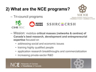 2) What are the NCE programs?
– Tri-council programs
– Mission: mobilize critical masses (networks & centres) of
Canada’s ...