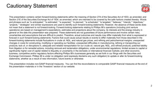 Cautionary Statement
2
This presentation contains certain forward-looking statements within the meaning of Section 27A of the Securities Act of 1933, as amended, and
Section 21E of the Securities Exchange Act of 1934, as amended, which are intended to be covered by the safe harbors created thereby. Words
and phrases such as “is anticipated,” “is estimated,” “is expected,” “is planned,” “is scheduled,” “is targeted,” “believes,” “intends,” “objectives,”
“projects,” “strategies” and similar expressions are used to identify such forward-looking statements. However, the absence of these words does
not mean that a statement is not forward-looking. Forward-looking statements relating to Phillips 66’s operations (including joint venture
operations) are based on management’s expectations, estimates and projections about the company, its interests and the energy industry in
general on the date this presentation was prepared. These statements are not guarantees of future performance and involve certain risks,
uncertainties and assumptions that are difficult to predict. Therefore, actual outcomes and results may differ materially from what is expressed or
forecast in such forward-looking statements. Factors that could cause actual results or events to differ materially from those described in the
forward-looking statements include fluctuations in crude oil, NGL, and natural gas prices, and refining and petrochemical margins; unexpected
changes in costs for constructing, modifying or operating our facilities; unexpected difficulties in manufacturing, refining or transporting our
products; lack of, or disruptions in, adequate and reliable transportation for our crude oil, natural gas, NGL, and refined products; potential liability
from litigation or for remedial actions, including removal and reclamation obligations, under environmental regulations; limited access to capital or
significantly higher cost of capital related to illiquidity or uncertainty in the domestic or international financial markets; and other economic,
business, competitive and/or regulatory factors affecting Phillips 66’s businesses generally as set forth in our filings with the Securities and
Exchange Commission. Phillips 66 is under no obligation (and expressly disclaims any such obligation) to update or alter its forward-looking
statements, whether as a result of new information, future events or otherwise.
This presentation includes non-GAAP financial measures. You can find the reconciliations to comparable GAAP financial measures at the end of
the presentation materials or in the “Investors” section of our website.
 