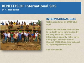 INTERNATIONAL SOS.
Getting ready for an EWB-USA
trip?
EWB-USA members have access
to in-depth travel information by
country, such as: health
information, security risks, travel
safety tips, and much more
through EWB-USA’s International
SOS (ISOS) membership.
See the website.
BENEFITS OF International SOS
24 / 7 Response
 