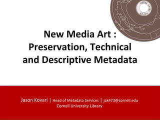 New Media Art :
Preservation, Technical
and Descriptive Metadata
Jason Kovari | Head of Metadata Services | jak473@cornell.edu
Cornell University Library
 