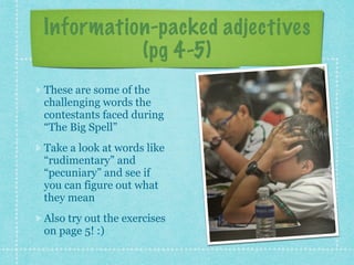 Information-packed adjectives
(pg 4-5)
These are some of the
challenging words the
contestants faced during
“The Big Spell”
Take a look at words like
“rudimentary” and
“pecuniary” and see if
you can figure out what
they mean
Also try out the exercises
on page 5! :)
 