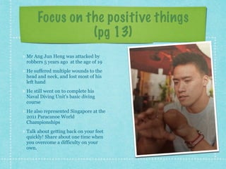 Focus on the positive things
(pg 13)
Mr Ang Jun Heng was attacked by
robbers 5 years ago at the age of 19
He suffered multiple wounds to the
head and neck, and lost most of his
left hand
He still went on to complete his
Naval Diving Unit’s basic diving
course
He also represented Singapore at the
2011 Paracanoe World
Championships
Talk about getting back on your feet
quickly! Share about one time when
you overcome a difficulty on your
own.
 