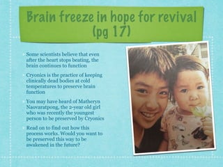 Brain freeze in hope for revival
(pg 17)
Some scientists believe that even
after the heart stops beating, the
brain continues to function
Cryonics is the practice of keeping
clinically dead bodies at cold
temperatures to preserve brain
function
You may have heard of Matheryn
Naovaratpong, the 2-year old girl
who was recently the youngest
person to be preserved by Cryonics
Read on to find out how this
process works. Would you want to
be preserved this way to be
awakened in the future?
 