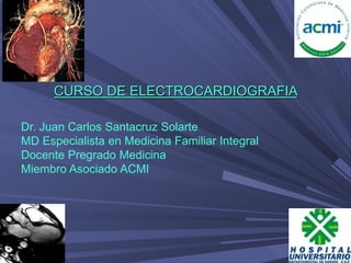 CURSO DE ELECTROCARDIOGRAFIA
Dr. Juan Carlos Santacruz Solarte
MD Especialista en Medicina Familiar Integral
Docente Pregrado Medicina
Miembro Asociado ACMI
 