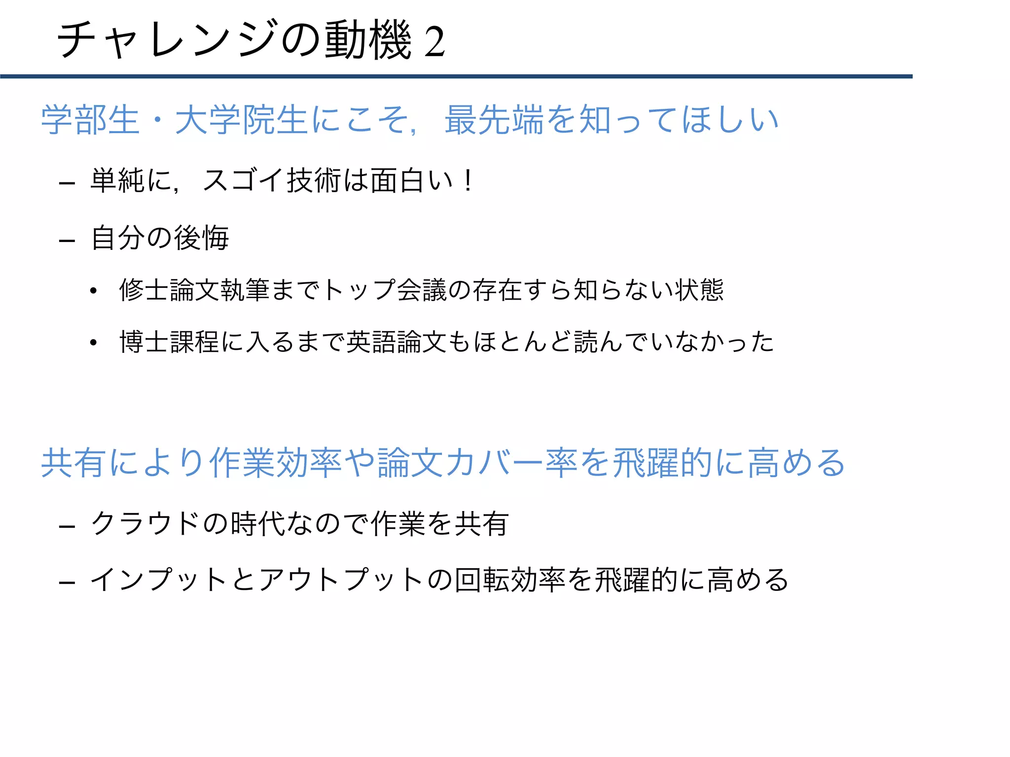 チャレンジの動機 2
•  学部生・大学院生にこそ，最先端を知ってほしい
–  単純に，スゴイ技術は面白い！
–  自分の後悔
•  修士論文執筆までトップ会議の存在すら知らない状態
•  博士課程に入るまで英語論文もほとんど読んでいなかった
•  共有により作業効率や論文カバー率を飛躍的に高める
–  クラウドの時代なので作業を共有
–  インプットとアウトプットの回転効率を飛躍的に高める
 