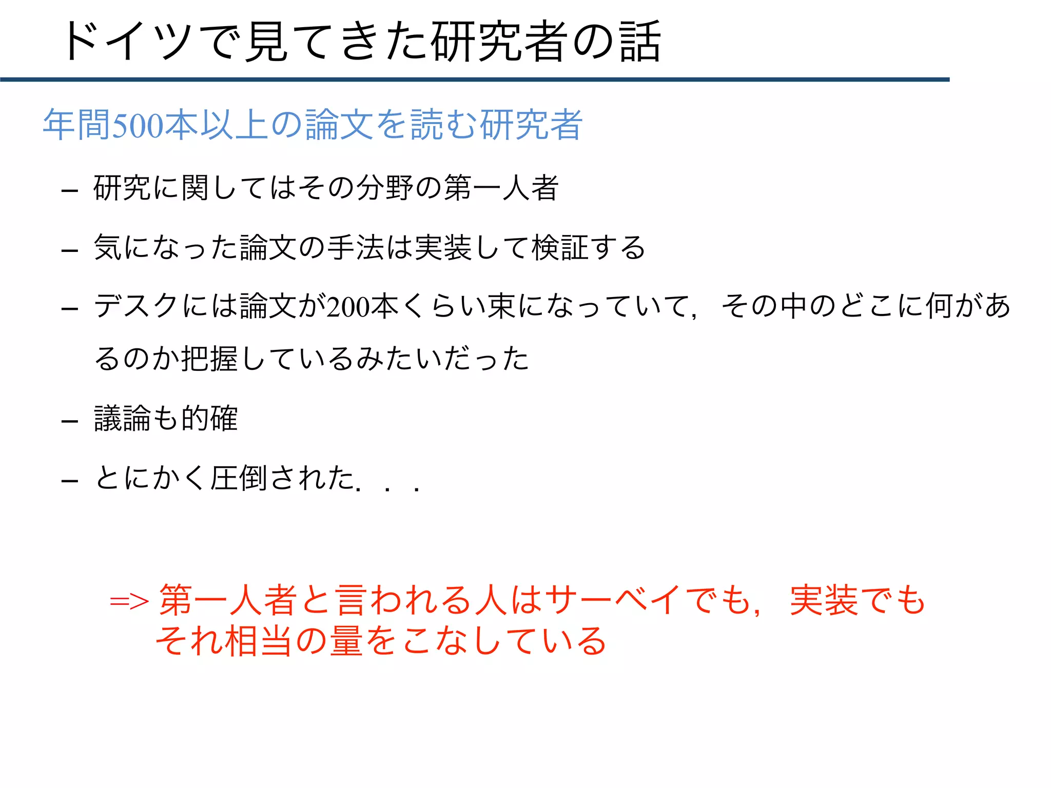 ドイツで見てきた研究者の話
•  年間500本以上の論文を読む研究者
–  研究に関してはその分野の第一人者
–  気になった論文の手法は実装して検証する
–  デスクには論文が200本くらい束になっていて，その中のどこに何があ
るのか把握しているみたいだった
–  議論も的確
–  とにかく圧倒された．．．
=> 第一人者と言われる人はサーベイでも，実装でも
それ相当の量をこなしている
 