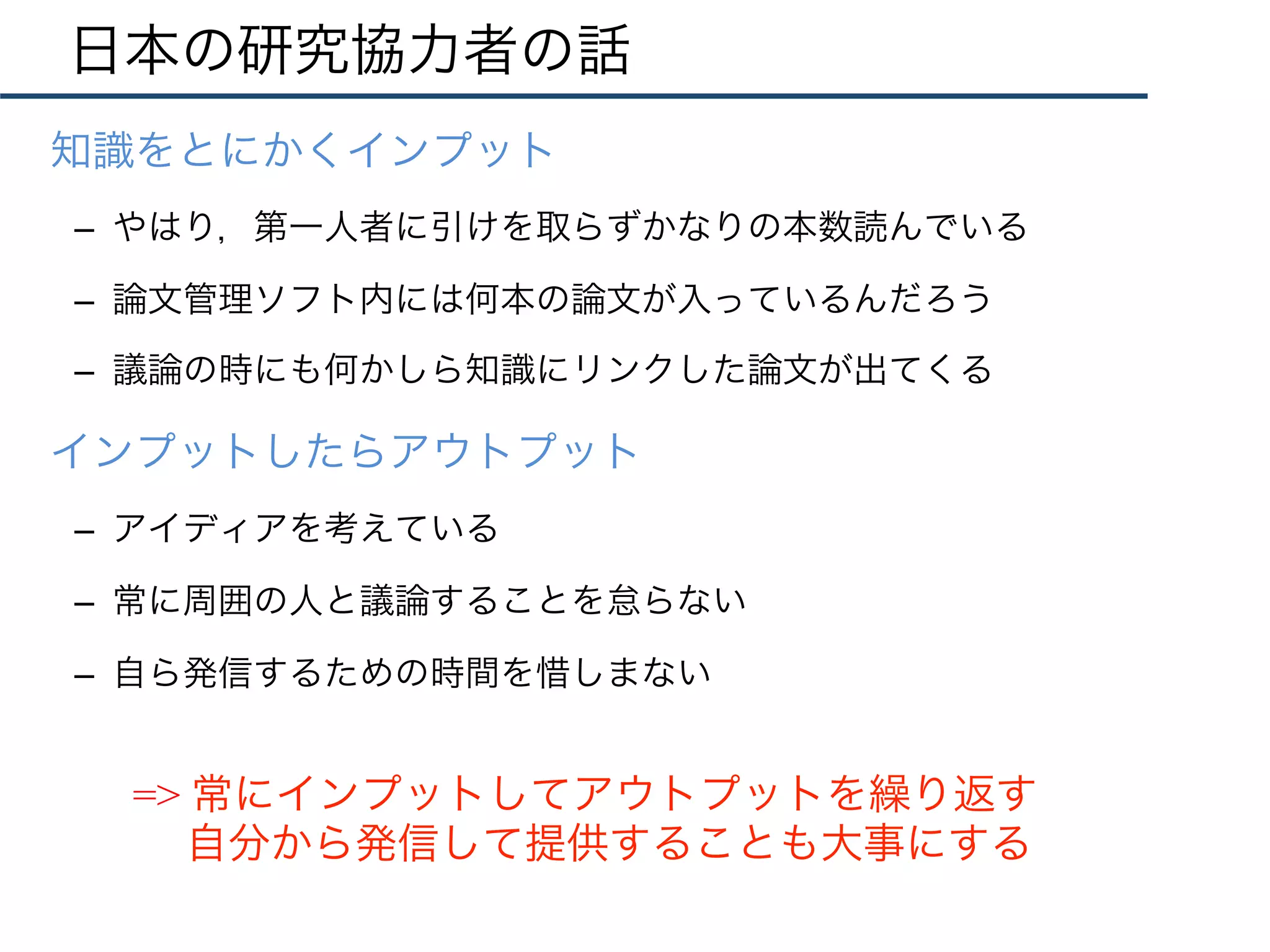 日本の研究協力者の話
•  知識をとにかくインプット
–  やはり，第一人者に引けを取らずかなりの本数読んでいる
–  論文管理ソフト内には何本の論文が入っているんだろう
–  議論の時にも何かしら知識にリンクした論文が出てくる
•  インプットしたらアウトプット
–  アイディアを考えている
–  常に周囲の人と議論することを怠らない
–  自ら発信するための時間を惜しまない
=> 常にインプットしてアウトプットを繰り返す
自分から発信して提供することも大事にする
 