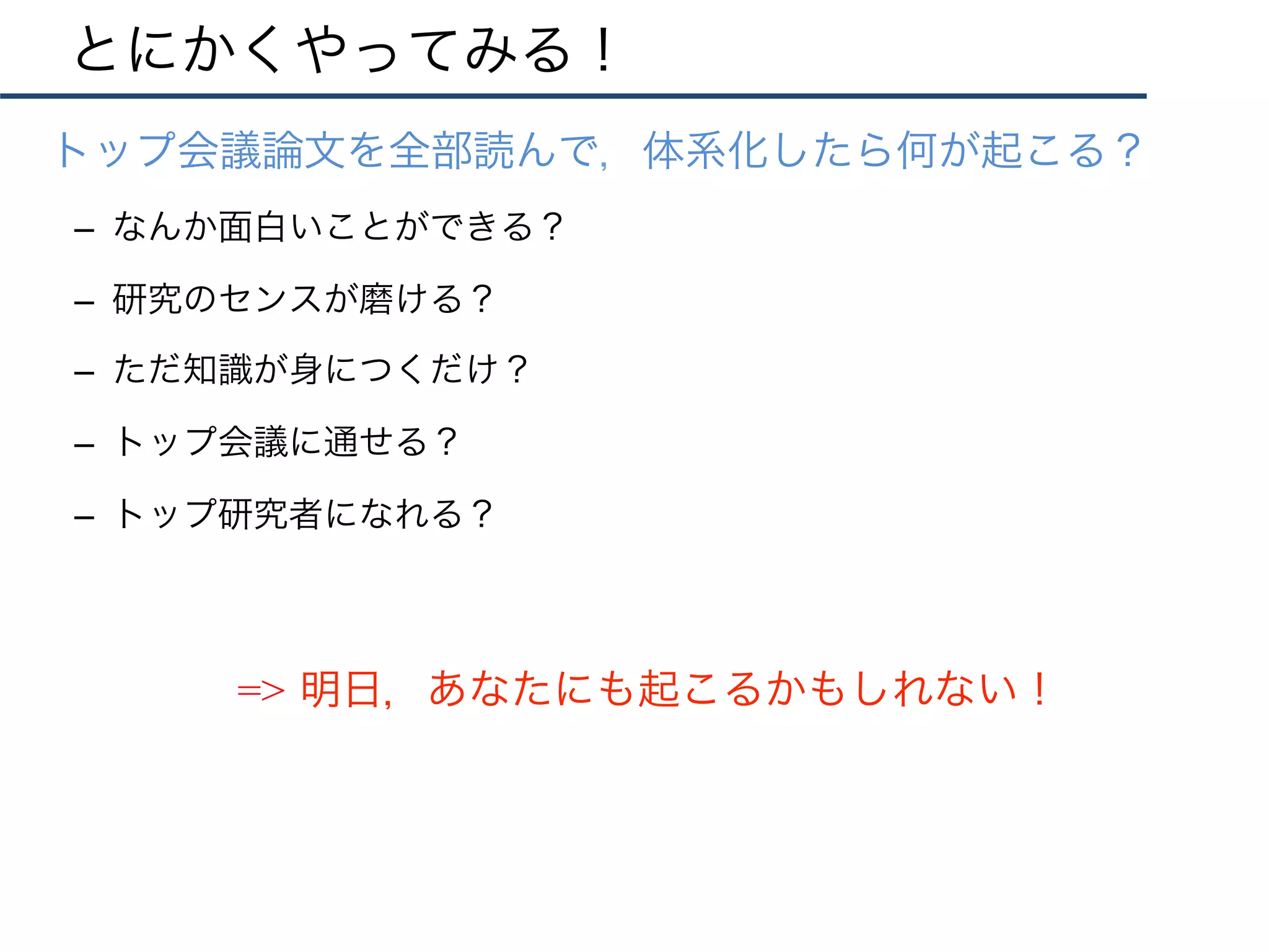 とにかくやってみる！
•  トップ会議論文を全部読んで，体系化したら何が起こる？
–  なんか面白いことができる？
–  研究のセンスが磨ける？
–  ただ知識が身につくだけ？
–  トップ会議に通せる？
–  トップ研究者になれる？
=> 明日，あなたにも起こるかもしれない！
 
