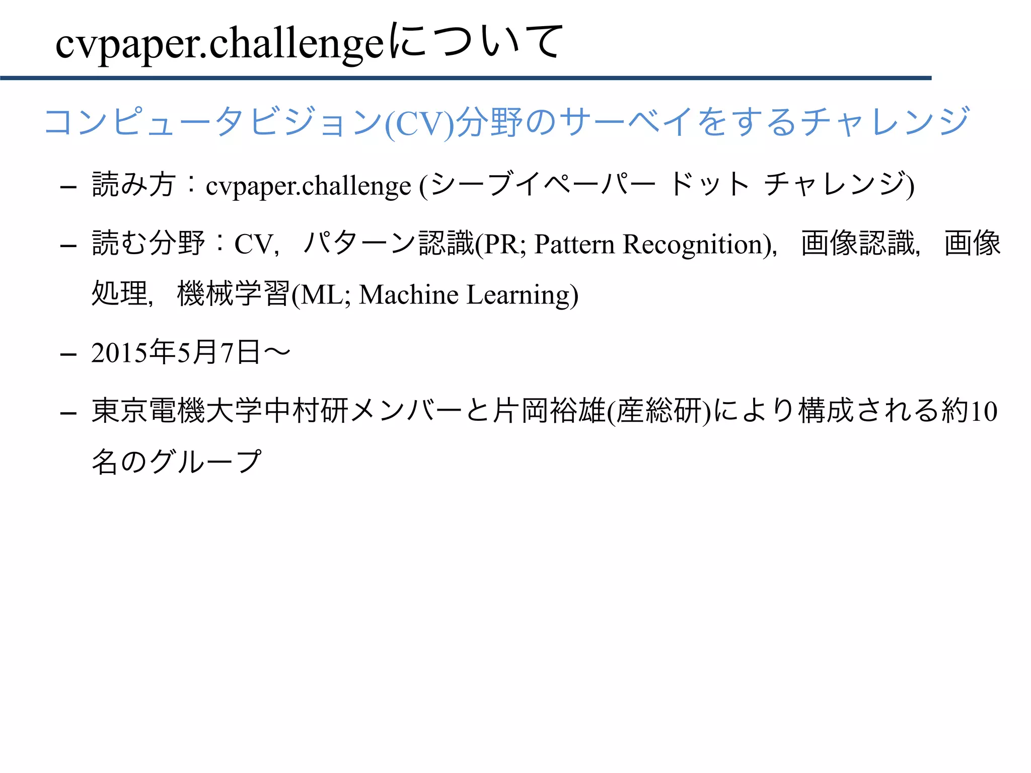cvpaper.challengeについて
•  コンピュータビジョン(CV)分野のサーベイをするチャレンジ
–  読み方：cvpaper.challenge (シーブイペーパー ドット チャレンジ)
–  読む分野：CV，パターン認識(PR; Pattern Recognition)，画像認識，画像
処理，機械学習(ML; Machine Learning)
–  2015年5月7日∼
–  東京電機大学中村研メンバーと片岡裕雄(産総研)により構成される約10
名のグループ
 