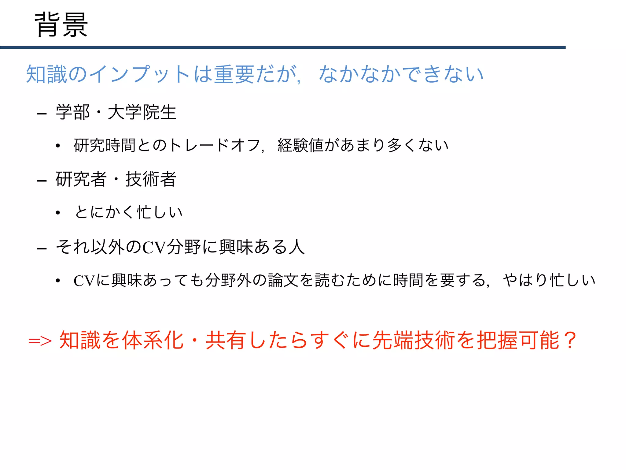 知識のインプットは重要だが，なかなかできない
–  学部・大学院生
•  研究時間とのトレードオフ，経験値があまり多くない
–  研究者・技術者
•  とにかく忙しい
–  それ以外のCV分野に興味ある人
•  CVに興味あっても分野外の論文を読むために時間を要する，やはり忙しい
背景
=> 知識を体系化・共有したらすぐに先端技術を把握可能？
 