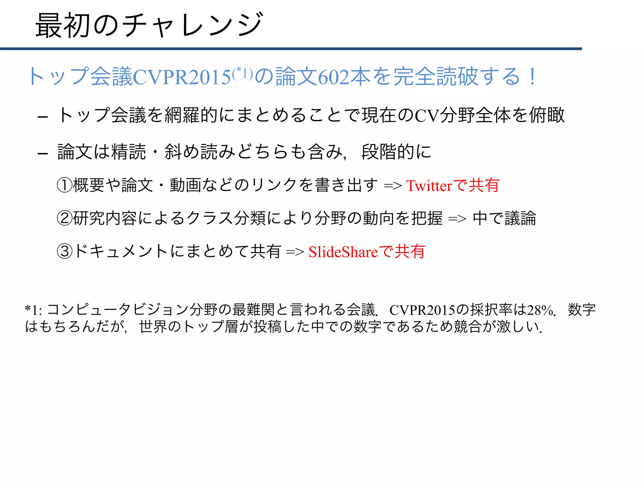 最初のチャレンジ
•  トップ会議CVPR2015(*1)の論文602本を完全読破する！
–  トップ会議を網羅的にまとめることで現在のCV分野全体を俯瞰
–  論文は精読・斜め読みどちらも含み，段階的に
①概要や論文・動画などのリンクを書き出す => Twitterで共有
②研究内容によるクラス分類により分野の動向を把握 => 中で議論
③ドキュメントにまとめて共有 => SlideShareで共有
*1: コンピュータビジョン分野の最難関と言われる会議．CVPR2015の採択率は28%．数字
はもちろんだが，世界のトップ層が投稿した中での数字であるため競合が激しい．
 