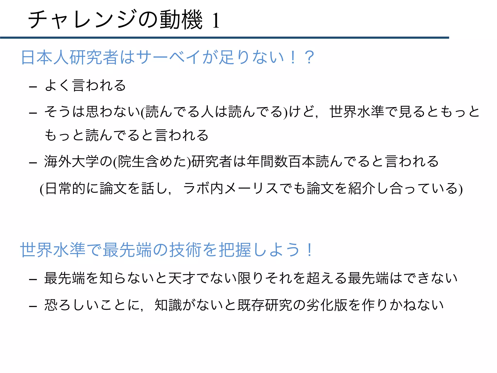 チャレンジの動機 1
•  日本人研究者はサーベイが足りない！？
–  よく言われる
–  そうは思わない(読んでる人は読んでる)けど，世界水準で見るともっと
もっと読んでると言われる
–  海外大学の(院生含めた)研究者は年間数百本読んでると言われる
(日常的に論文を話し，ラボ内メーリスでも論文を紹介し合っている)
•  世界水準で最先端の技術を把握しよう！
–  最先端を知らないと天才でない限りそれを超える最先端はできない
–  恐ろしいことに，知識がないと既存研究の劣化版を作りかねない
 