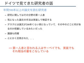 ドイツで見てきた研究者の話
•  年間500本以上の論文を読む研究者
–  研究に関してはその分野の第一人者
–  気になった論文の手法は実装して検証する
–  デスクには論文が200本くらい束になっていて，その中のどこに何があ
るのか把握しているみたいだった
–  議論も的確
–  とにかく圧倒された．．．
=> 第一人者と言われる人はサーベイでも，実装でも
それ相当の量をこなしている
 