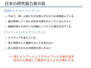 日本の研究協力者の話
•  知識をとにかくインプット
–  やはり，第一人者に引けを取らずかなりの本数読んでいる
–  論文管理ソフト内には何本の論文が入っているんだろう
–  議論の時にも何かしら知識にリンクした論文が出てくる
•  インプットしたらアウトプット
–  アイディアを考えている
–  常に周囲の人と議論することを怠らない
–  自ら発信するための時間を惜しまない
=> 常にインプットしてアウトプットを繰り返す
自分から発信して提供することも大事にする
 