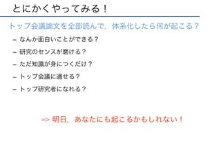 とにかくやってみる！
•  トップ会議論文を全部読んで，体系化したら何が起こる？
–  なんか面白いことができる？
–  研究のセンスが磨ける？
–  ただ知識が身につくだけ？
–  トップ会議に通せる？
–  トップ研究者になれる？
=> 明日，あなたにも起こるかもしれない！
 