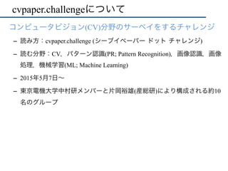 cvpaper.challengeについて
•  コンピュータビジョン(CV)分野のサーベイをするチャレンジ
–  読み方：cvpaper.challenge (シーブイペーパー ドット チャレンジ)
–  読む分野：CV，パターン認識(PR; Pattern Recognition)，画像認識，画像
処理，機械学習(ML; Machine Learning)
–  2015年5月7日∼
–  東京電機大学中村研メンバーと片岡裕雄(産総研)により構成される約10
名のグループ
 
