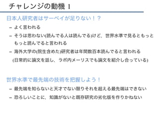 チャレンジの動機 1
•  日本人研究者はサーベイが足りない！？
–  よく言われる
–  そうは思わない(読んでる人は読んでる)けど，世界水準で見るともっと
もっと読んでると言われる
–  海外大学の(院生含めた)研究者は年間数百本読んでると言われる
(日常的に論文を話し，ラボ内メーリスでも論文を紹介し合っている)
•  世界水準で最先端の技術を把握しよう！
–  最先端を知らないと天才でない限りそれを超える最先端はできない
–  恐ろしいことに，知識がないと既存研究の劣化版を作りかねない
 