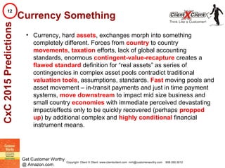 © 2002. All rights reserved. ClientXClient Inc.
Get Customer Worthy
@ Amazon.com
Currency Something
• Currency, hard assets, exchanges morph into something
completely different. Forces from country to country
movements, taxation efforts, lack of global accounting
standards, enormous contingent-value-recapture creates a
flawed standard definition for “real assets” as series of
contingencies in complex asset pools contradict traditional
valuation tools, assumptions, standards. Fast moving pools and
asset movement – in-transit payments and just in time payment
systems, move downstream to impact mid size business and
small country economies with immediate perceived devastating
impact/effects only to be quickly recovered (perhaps propped
up) by additional complex and highly conditional financial
instrument means.
CxC2015Predictions12
Copyright Client X Client www.clientxclient.com mrh@customerworthy.com 908.350.3012
 