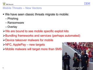 © 2014 IBM Corporation
IBM Security
12
Mobile Threats – New Vectors
 We have seen classic threats migrate to mobile:
– Phishing
– Ransomware
– Overlay
We are bound to see mobile specific exploit kits
Bundling frameworks and services (perhaps automated)
Device takeover malware for mobile
NFC, ApplePay – new targets
Mobile malware will target more than SMS
 
