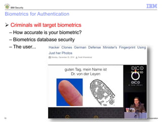 © 2014 IBM Corporation
IBM Security
13
Biometrics for Authentication
 Criminals will target biometrics
– How accurate is your biometric?
– Biometrics database security
– The user...
 