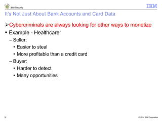 © 2014 IBM Corporation
IBM Security
16
It’s Not Just About Bank Accounts and Card Data
Cybercriminals are always looking for other ways to monetize
 Example - Healthcare:
– Seller:
• Easier to steal
• More profitable than a credit card
– Buyer:
• Harder to detect
• Many opportunities
 