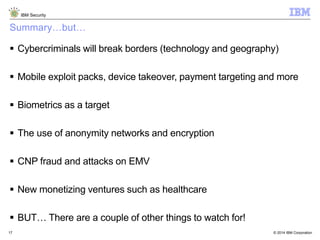 © 2014 IBM Corporation
IBM Security
17
Summary…but…
 Cybercriminals will break borders (technology and geography)
 Mobile exploit packs, device takeover, payment targeting and more
 Biometrics as a target
 The use of anonymity networks and encryption
 CNP fraud and attacks on EMV
 New monetizing ventures such as healthcare
 BUT… There are a couple of other things to watch for!
 