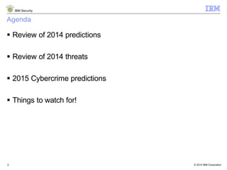 © 2014 IBM Corporation
IBM Security
2
Agenda
 Review of 2014 predictions
 Review of 2014 threats
 2015 Cybercrime predictions
 Things to watch for!
 