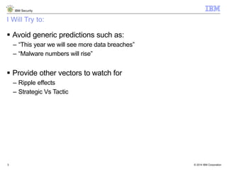© 2014 IBM Corporation
IBM Security
3
I Will Try to:
 Avoid generic predictions such as:
– “This year we will see more data breaches”
– “Malware numbers will rise”
 Provide other vectors to watch for
– Ripple effects
– Strategic Vs Tactic
 