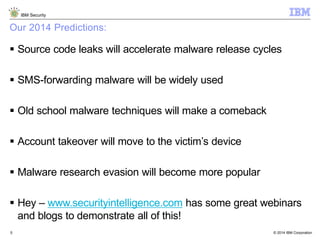 © 2014 IBM Corporation
IBM Security
5
Our 2014 Predictions:
 Source code leaks will accelerate malware release cycles
 SMS-forwarding malware will be widely used
 Old school malware techniques will make a comeback
 Account takeover will move to the victim’s device
 Malware research evasion will become more popular
 Hey – www.securityintelligence.com has some great webinars
and blogs to demonstrate all of this!
 