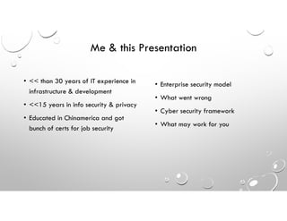 Me & this Presentation
• << than 30 years of IT experience in
infrastructure & development
• <<15 years in info security & privacy
• Educated in Chinamerica and got
bunch of certs for job security
• Enterprise security model
• What went wrong
• Cyber security framework
• What may work for you
 