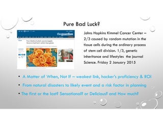 Pure Bad Luck?
Johns Hopkins Kimmel Cancer Center –
2/3 caused by random mutation in the
tissue cells during the ordinary process
of stem cell division. 1/3, genetic
inheritance and lifestyles the journal
Science. Friday 2 January 2015
• A Matter of When, Not If – weakest link, hacker’s proficiency & ROI
• From natural disasters to likely event and a risk factor in planning
• The first or the last? Sensational? or Delicious? and How much?
 