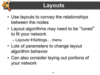 33
• Use layouts to convey the relationships
between the nodes
• Layout algorithms may need to be “tuned”
to fit your network
– LayoutsSettings… menu
• Lots of parameters to change layout
algorithm behavior
• Can also consider laying out portions of
your network
Layouts
 