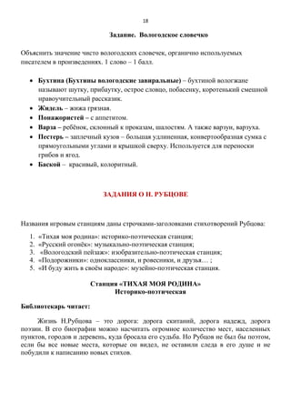 18
Задание. Вологодское словечко
Объяснить значение чисто вологодских словечек, органично используемых
писателем в произведениях. 1 слово – 1 балл.
 Бухтина (Бухтины вологодские завиральные) – бухтиной вологжане
называют шутку, прибаутку, острое словцо, побасенку, коротенький смешной
нравоучительный рассказик.
 Жидель – жижа грязная.
 Понажористей – с аппетитом.
 Варза – ребёнок, склонный к проказам, шалостям. А также варзун, варзуха.
 Пестерь – заплечный кузов – большая удлиненная, конвертообразная сумка с
прямоугольными углами и крышкой сверху. Используется для переноски
грибов и ягод.
 Баской – красивый, колоритный.
ЗАДАНИЯ О Н. РУБЦОВЕ
Названия игровым станциям даны строчками-заголовками стихотворений Рубцова:
1. «Тихая моя родина»: историко-поэтическая станция;
2. «Русский огонёк»: музыкально-поэтическая станция;
3. «Вологодский пейзаж»: изобразительно-поэтическая станция;
4. «Подорожники»: одноклассники, и ровесники, и друзья… ;
5. «И буду жить в своём народе»: музейно-поэтическая станция.
Станция «ТИХАЯ МОЯ РОДИНА»
Историко-поэтическая
Библиотекарь читает:
Жизнь Н.Рубцова – это дорога: дорога скитаний, дорога надежд, дорога
поэзии. В его биографии можно насчитать огромное количество мест, населенных
пунктов, городов и деревень, куда бросала его судьба. Но Рубцов не был бы поэтом,
если бы все новые места, которые он видел, не оставили следа в его душе и не
побудили к написанию новых стихов.
 