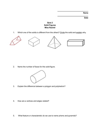 ______________________________
Name
______________________________
Date
Quiz 2
Solid Figures
Miss Rachel
1. Which one of the solids is different from the others? Circle the solid and explain why.
2. Name the number of faces for this solid figure.
3. Explain the difference between a polygon and polyhedron?
4. How are a vertices and edges related?
5. What feature or characteristic do we use to name prisms and pyramids?
 